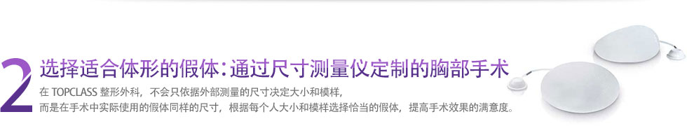 2 选择适合体形的假体：通过尺寸测量仪定制的胸部手术 在TOPCLASS整形外科，不会只依据外部测量的尺寸决定大小和模样，而是在手术中实际使用的假体同样的尺寸，根据每个人大小和模样选择恰当的假体，提高手术效果的满意度。