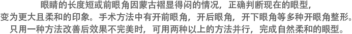 眼睛的长度短或前眼角因蒙古褶显得闷的情况，正确判断现在的眼型，变为更大且柔和的印象。手术方法中有开前眼角，开后眼角，开下眼角等多种开眼角整形。只用一种方法改善后效果不完美时，可用两种以上的方法并行，完成自然柔和的眼型。