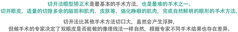 切开法眼型矫正术是最基本的手术方法，也是最难的手术之一。切开眼皮，适量的切除多余的脂肪和肌肉、皮肤等，强化睁眼的肌肉，完成自然鲜明的眼形的手术方法。切开法比其他手术方法切口大，虽然会产生浮肿，但做手术的专家决定了双眼皮是否能做的像埋线法一样自然，根据专家不同手术结果也存在差异。