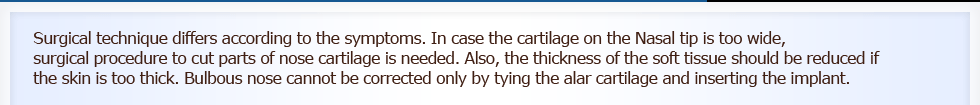Surgical technique differs according to the symptoms. In case the cartilage on the nasal tip is too wide, surgical procedure to cut parts of nose cartilage is needed. Also, the thickness of the soft tissue should be reduced if the skin is too thick. Bulbous nose cannot be corrected only by tying the nasal tip cartilage and inserting the implant.
