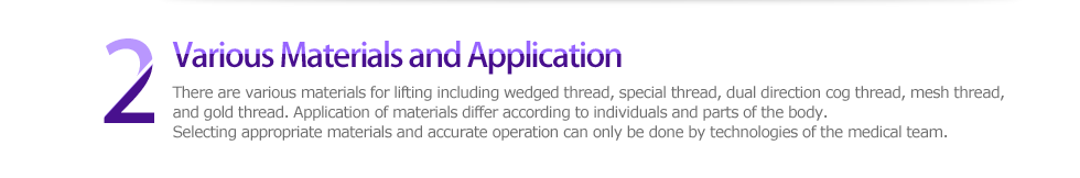 2 Various Materials and Application，There are various materials for lifting including wedged thread, special thread, dual direction cog thread, mesh thread, and gold thread. Application of materials differ according to individuals and parts of the body. Selecting appropriate materials and accurate operation can only be done by technologies of the medical team. 